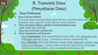 B. Transmisi Dosa
(Penyebaran Dosa)
04
3. Dosa Perbuatan
b. Dosa ada dalam pikiran sebelum menjadi tindakan dosa
(Mat. 5:28; Yak. 1:14-15).
c. Dosa bisa menyebar semakin liar.
d. Dosa Commission and Omission.
- Dosa Commission: dosa yang dilakukan secara aktif, yaitu perbuatan yang
melanggar perintah Tuhan. Contohnya: mencuri, berbohong, dll..
- Dosa Omission: dosa yang dilakukan dengan tidak melakukan sesuatu yang
seharusnya dilakukan. Contoh: tidak membantu yang butuh pertolongan,
tidak memenuhi kewajiban untuk menghormati orang tua, dll..
a. Dosa individu/pribadi.
Dari benih dosa yang diwariskan dalam diri kita, dosa lahir dalam berbagai
perbuatan dosa yang kita sendiri lakukan secara individu.
 
