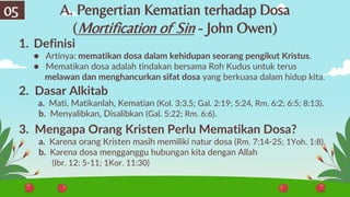 05
1. Definisi
● Artinya: mematikan dosa dalam kehidupan seorang pengikut Kristus.
● Mematikan dosa adalah tindakan bersama Roh Kudus untuk terus
melawan dan menghancurkan sifat dosa yang berkuasa dalam hidup kita.
2. Dasar Alkitab
a. Mati, Matikanlah, Kematian (Kol. 3:3,5; Gal. 2:19; 5:24, Rm. 6:2; 6:5; 8:13).
b. Menyalibkan, Disalibkan (Gal. 5:22; Rm. 6:6).
3. Mengapa Orang Kristen Perlu Mematikan Dosa?
a. Karena orang Kristen masih memiliki natur dosa (Rm. 7:14-25; 1Yoh. 1:8).
b. Karena dosa mengganggu hubungan kita dengan Allah
(Ibr. 12: 5-11; 1Kor. 11:30)
A. Pengertian Kematian terhadap Dosa
(Mortification of Sin - John Owen)
 