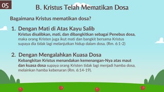 Bagaimana Kristus mematikan dosa?
1. Dengan Mati di Atas Kayu Salib
Kristus disalibkan, mati, dan dibangkitkan sebagai Penebus dosa,
maka orang Kristen juga ikut mati dan bangkit bersama Kristus
supaya dia tidak lagi melanjutkan hidup dalam dosa. (Rm. 6:1-2)
2. Dengan Mengalahkan Kuasa Dosa
Kebangkitan Kristus menandakan kemenangan-Nya atas maut
dan kuasa dosa supaya orang Kristen tidak lagi menjadi hamba dosa,
melainkan hamba kebenaran (Rm. 6:14-19).
B. Kristus Telah Mematikan Dosa
05
 