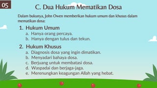 1. Hukum Umum
a. Hanya orang percaya.
b. Hanya dengan tulus dan tekun.
2. Hukum Khusus
a. Diagnosis dosa yang ingin dimatikan.
b. Menyadari bahaya dosa.
c. Berjuang untuk membatasi dosa.
d. Waspadai dan berjaga-jaga.
e. Merenungkan keagungan Allah yang hebat.
Dalam bukunya, John Owen memberikan hukum umum dan khusus dalam
mematikan dosa:
C. Dua Hukum Mematikan Dosa
05
 