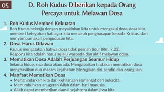 D. Roh Kudus Diberikan kepada Orang
Percaya untuk Melawan Dosa
05
1. Roh Kudus Memberi Kekuatan
Roh Kudus bekerja dengan meyakinkan kita untuk mengakui dosa-dosa kita,
memberi keteguhan hati agar kita menaruh pengharapan kepada Kristus, dan
menyempurnakan pengudusan kita.
2. Dosa Harus Dilawan
Paulus mengatakan bahwa dosa tidak pernah tidur (Rm. 7:23).
Respons kita adalah harus selalu waspada dan aktif melawan dosa.
3. Mematikan Dosa Adalah Perjuangan Seumur Hidup
Selama hidup, sisa dosa akan ada. Mengabaikan tindakan mematikan dosa
menghasilkan dua macam kejahatan: Merugikan diri sendiri dan orang lain.
4. Manfaat Mematikan Dosa
● Menghindarkan kita dari kehilangan semangat dan sukacita.
● Menumbuhkan anugerah Allah dalam hati manusia.
● Allah dapat memberikan damai sejahtera dalam jiwa kita.
 