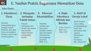 E. Nasihat Praktis Bagaimana Mematikan Dosa
05
Jika kita
memandang dosa
sebagai musuh
terbesar, kita akan
terus menyiapkan
stamina untuk siap
memeranginya.
1. Membenci
Dosa
Pahami
kelemahan diri
sendiri dan kapan
kita berada
dalam kondisi
yang paling
lemah.
2. Waspada
terhadap
Taktik Setan
Memiliki
sahabat dan
kelompok
sahabat seiman
agar kita dapat
memberikan
pertanggung-
jawaban
(Pkh. 4:1).
3. Mencari
Akuntabilitas
John Owen:
4. Rajin
Membaca
Alkitab dan
Berdoa
5. Aktif di
Gereja Lokal
2Tim. 3:16-17;
Mat. 4:4;
Mrk. 9:29
Umat Kristen
harus saling
membangkitkan
kasih dan
perbuatan baik
supaya
bertumbuh
secara
konsisten
(Ibr. 10:24-25)
 
