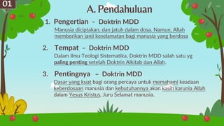 A.Pendahuluan
01
Manusia diciptakan, dan jatuh dalam dosa. Namun, Allah
memberikan janji keselamatan bagi manusia yang berdosa
1. Pengertian – Doktrin MDD
Dalam ilmu Teologi Sistematika, Doktrin MDD salah satu yg
paling penting setelah Doktrin Alkitab dan Allah.
2. Tempat – Doktrin MDD
Dasar yang kuat bagi orang percaya untuk memahami keadaan
keberdosaan manusia dan kebutuhannya akan kasih karunia Allah
dalam Yesus Kristus, Juru Selamat manusia.
3. Pentingnya – Doktrin MDD
 