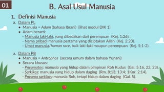 B. Asal Usul Manusia
1. Definisi Manusia
a. Dalam PL
● Manusia = Adam (bahasa Ibrani) [lihat modul DIK 1]
● Adam berarti:
- Manusia laki-laki, yang dibedakan dari perempuan (Kej. 1:26).
- Nama pribadi manusia pertama yang diciptakan Allah (Kej. 2:20).
- Umat manusia/human race, baik laki-laki maupun perempuan (Kej. 5;1-2).
a. Dalam PB
● Manusia = Antrophos (secara umum dalam bahasa Yunani)
● Secara khusus:
- Pneumatos: manusia yang hidup dalam pimpinan Roh Kudus (Gal. 5:16, 22, 23).
- Sarkikos: manusia yang hidup dalam daging (Rm. 8:13; 13:4; 1Kor. 2:14).
- Pneuma sarkikos: manusia Roh, tetapi hidup dalam daging (Gal. 5).
01
 