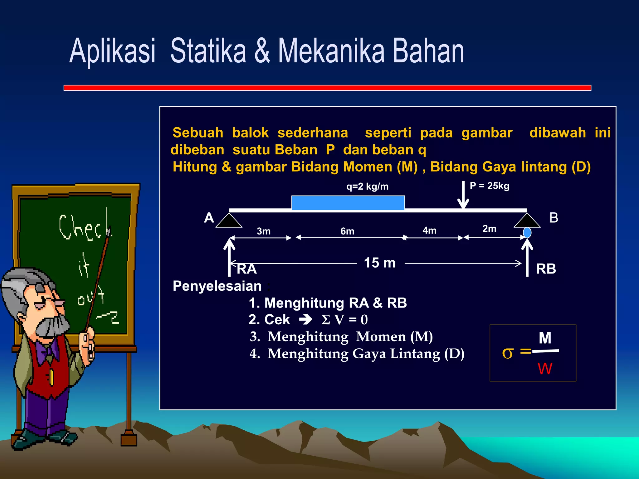 Sebuah balok sederhana seperti pada gambar dibawah ini
dibeban suatu Beban P dan beban q
Hitung & gambar Bidang Momen (M) , Bidang Gaya lintang (D)
A B
RA RB
Penyelesaian :
1. Menghitung RA & RB
2. Cek  Σ V = 0
3. Menghitung Momen (M)
4. Menghitung Gaya Lintang (D) =
M
W
15 m
6m
3m 4m 2m
q=2 kg/m P = 25kg
 