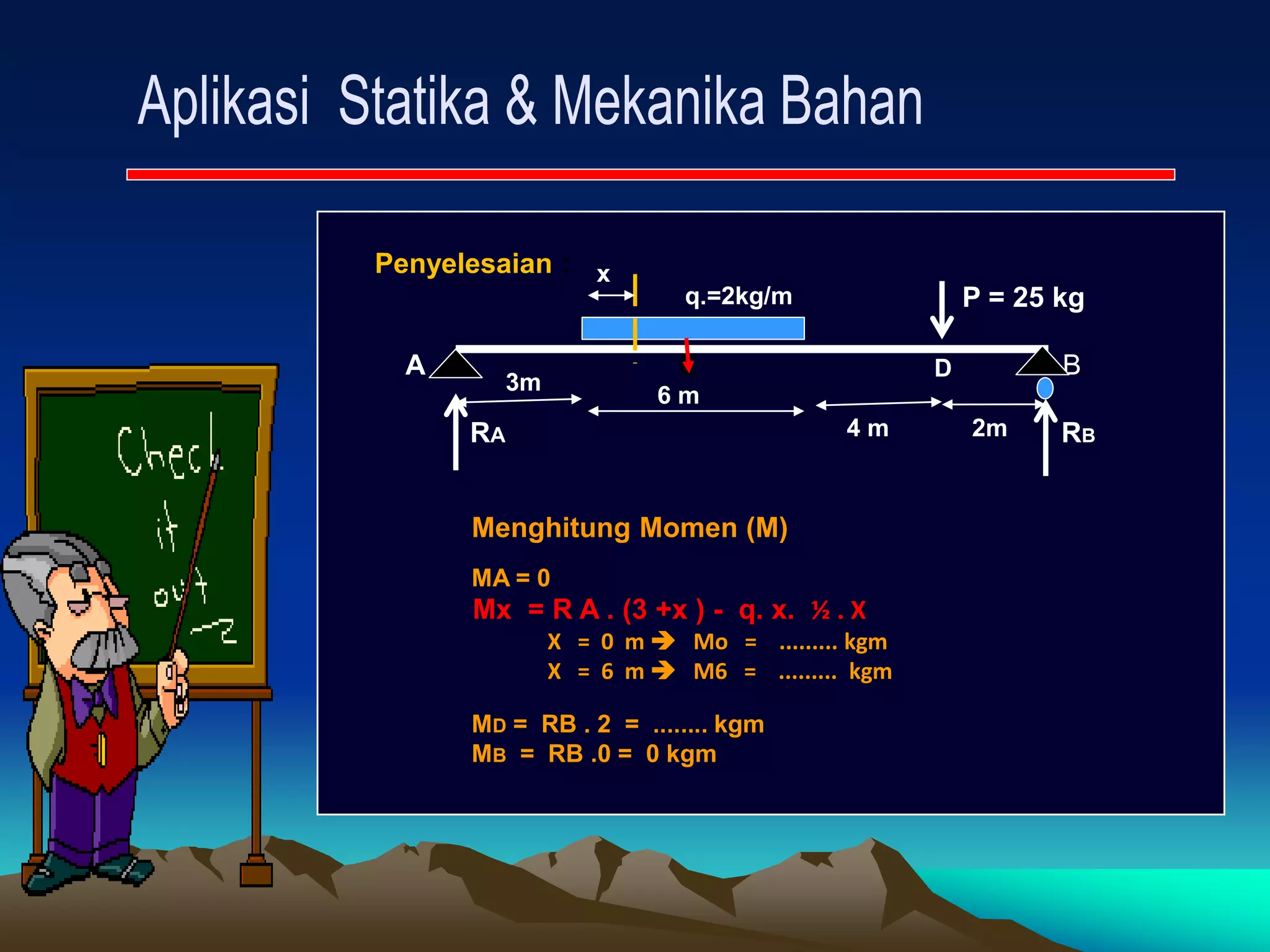 Penyelesaian :
P = 25 kg
A E B
RA RB
3m
6 m
4 m 2m
q.=2kg/m
Menghitung Momen (M)
MA = 0
Mx = R A . (3 +x ) - q. x. ½ . X
X = 0 m  Mo = ......... kgm
X = 6 m  M6 = ......... kgm
MD = RB . 2 = ........ kgm
MB = RB .0 = 0 kgm
x
D
 