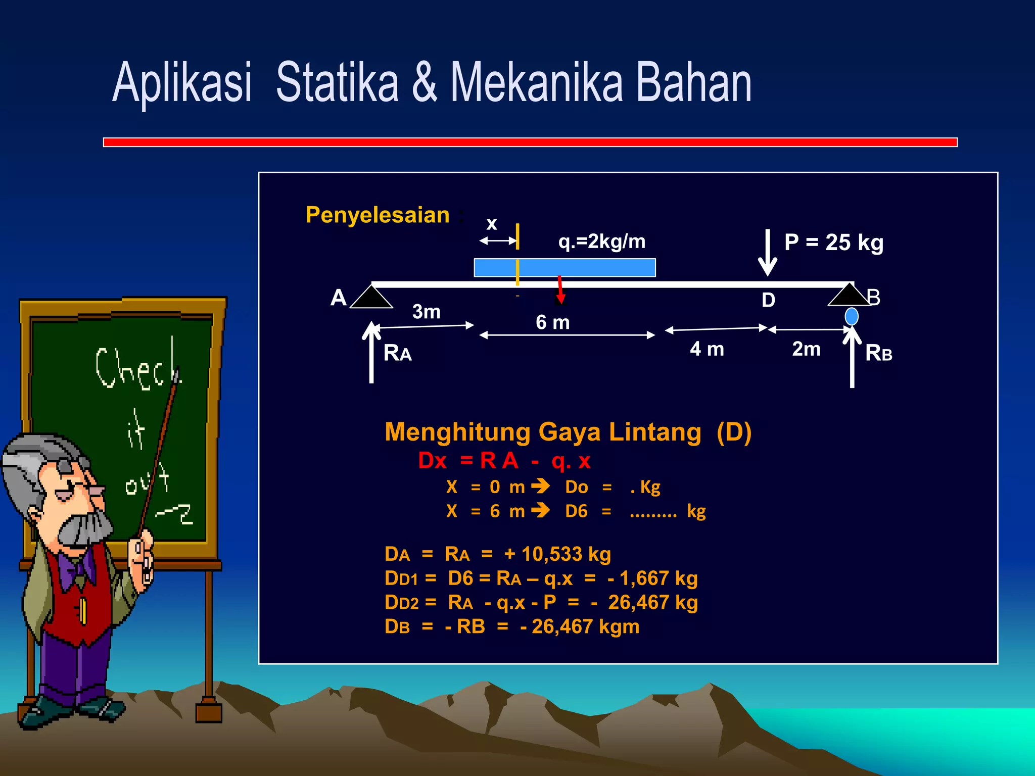 Penyelesaian :
P = 25 kg
A E B
RA RB
3m
6 m
4 m 2m
q.=2kg/m
Menghitung Gaya Lintang (D)
Dx = R A - q. x
X = 0 m  Do = . Kg
X = 6 m  D6 = ......... kg
DA = RA = + 10,533 kg
DD1 = D6 = RA – q.x = - 1,667 kg
DD2 = RA - q.x - P = - 26,467 kg
DB = - RB = - 26,467 kgm
x
D
 