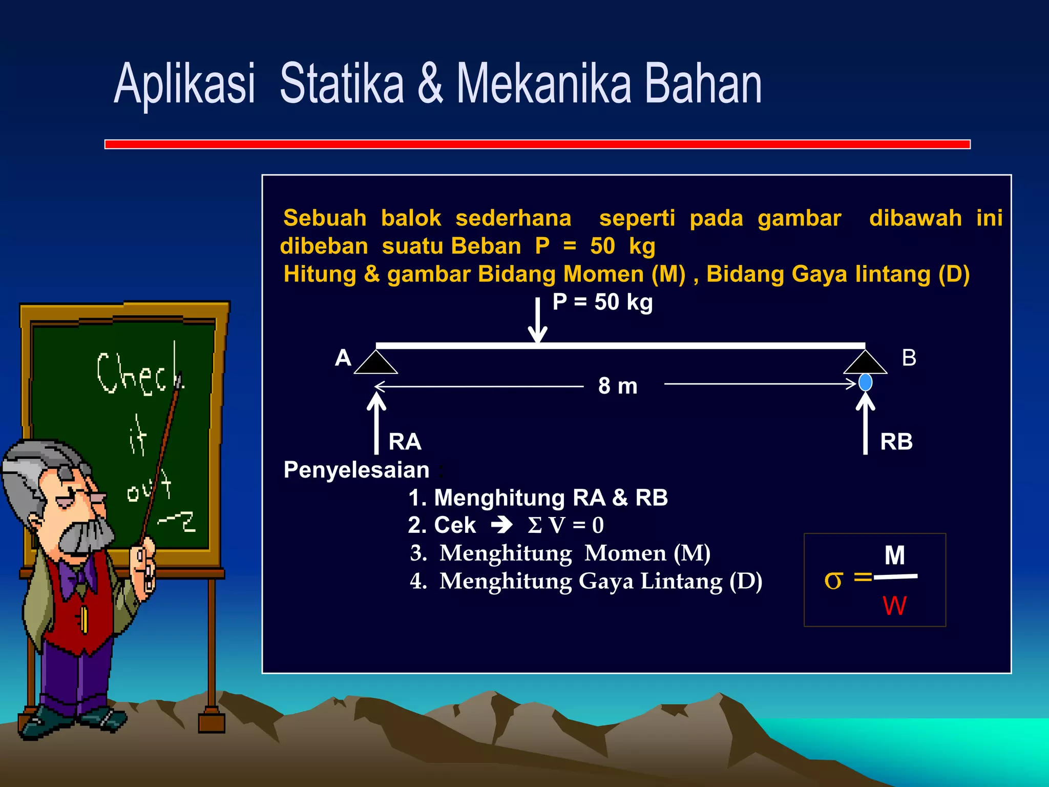 Sebuah balok sederhana seperti pada gambar dibawah ini
dibeban suatu Beban P = 50 kg
Hitung & gambar Bidang Momen (M) , Bidang Gaya lintang (D)
P = 50 kg
A B
8 m
RA RB
Penyelesaian :
1. Menghitung RA & RB
2. Cek  Σ V = 0
3. Menghitung Momen (M)
4. Menghitung Gaya Lintang (D) =
M
W
 