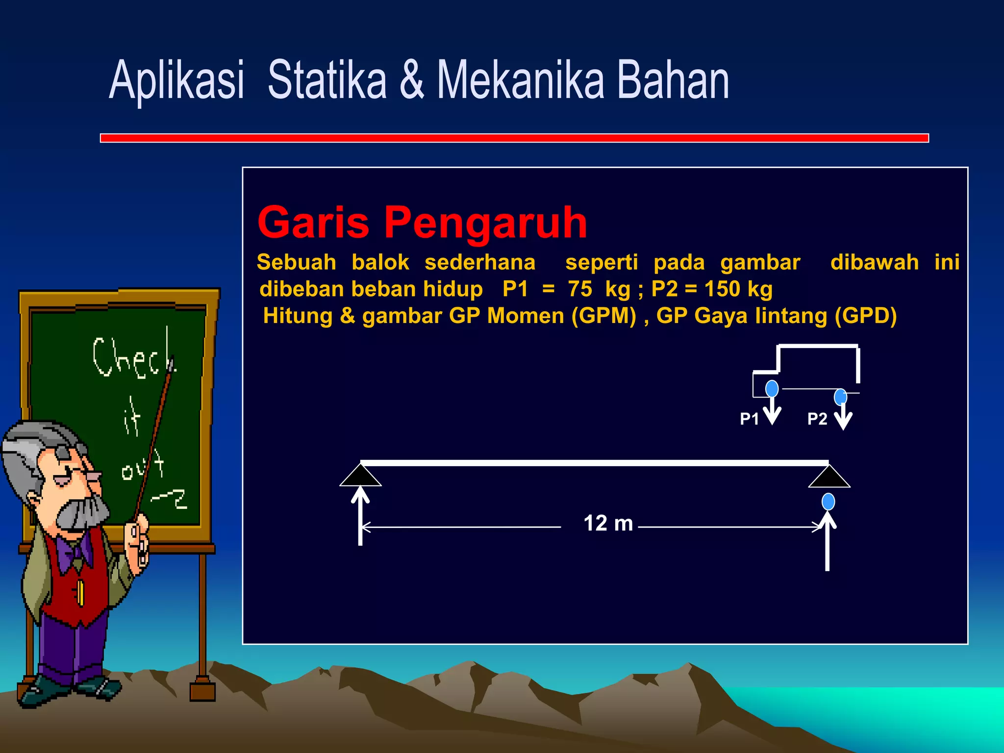 Garis Pengaruh
Sebuah balok sederhana seperti pada gambar dibawah ini
dibeban beban hidup P1 = 75 kg ; P2 = 150 kg
Hitung & gambar GP Momen (GPM) , GP Gaya lintang (GPD)
P1 P2
12 m
 