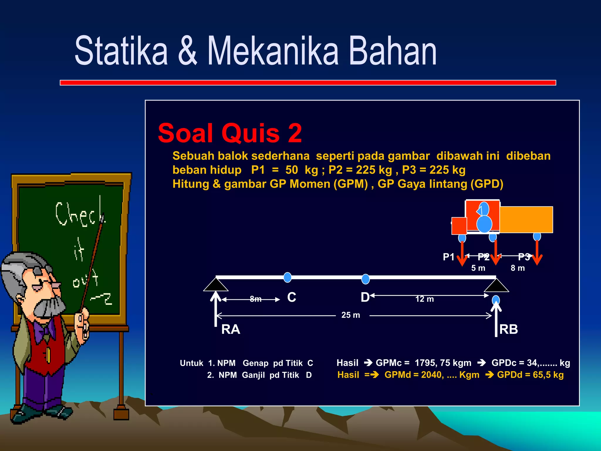 Soal Quis 2
Sebuah balok sederhana seperti pada gambar dibawah ini dibeban
beban hidup P1 = 50 kg ; P2 = 225 kg , P3 = 225 kg
Hitung & gambar GP Momen (GPM) , GP Gaya lintang (GPD)
P1 P2 P3
5 m 8 m
8m C D 12 m
25 m
RA RB
Untuk 1. NPM Genap pd Titik C Hasil  GPMc = 1795, 75 kgm  GPDc = 34,....... kg
2. NPM Ganjil pd Titik D Hasil = GPMd = 2040, .... Kgm  GPDd = 65,5 kg
`
 