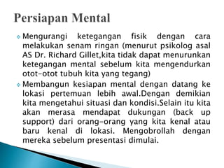 Mengurangi ketegangan fisik dengan cara
melakukan senam ringan (menurut psikolog asal
AS Dr. Richard Gillet,kita tidak dapat menurunkan
ketegangan mental sebelum kita mengendurkan
otot-otot tubuh kita yang tegang)
 Membangun kesiapan mental dengan datang ke
lokasi pertemuan lebih awal.Dengan demikian
kita mengetahui situasi dan kondisi.Selain itu kita
akan merasa mendapat dukungan (back up
support) dari orang-orang yang kita kenal atau
baru kenal di lokasi. Mengobrollah dengan
mereka sebelum presentasi dimulai.
 