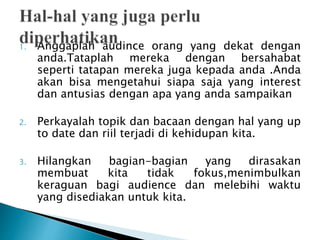 1. Anggaplah audince orang yang dekat dengan
anda.Tataplah mereka dengan bersahabat
seperti tatapan mereka juga kepada anda .Anda
akan bisa mengetahui siapa saja yang interest
dan antusias dengan apa yang anda sampaikan
2. Perkayalah topik dan bacaan dengan hal yang up
to date dan riil terjadi di kehidupan kita.
3. Hilangkan bagian-bagian yang dirasakan
membuat kita tidak fokus,menimbulkan
keraguan bagi audience dan melebihi waktu
yang disediakan untuk kita.
 