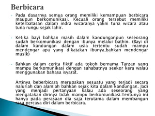 • Pada dasarnya semua orang memiliki kemampuan berbicara
maupun berkomunikasi. Kecuali orang tersebut memiliki
keterbatasan dalam indra wicaranya yakni tuna wicara atau
tuna rungu sejak lahir.
• Ketika bayi bahkan masih dalam kandunganpun seseorang
sudah berkomunikasi dengan ibunya melalui bathin. (Bayi di
dalam kandungan dalam usia tertentu sudah mampu
mendengar apa yang dikatakan ibunya,bahkan mendengar
musik)
• Bahkan dalam cerita fiktif ada tokoh bernama Tarzan yang
mampu berkomunikasi dengan sahabatnya seekor kera walau
menggunakan bahasa isyarat.
Artinya beberbicara merupakan sesuatu yang terjadi secara
naluriah dan alamiah bahkan sejak kita dalam kandungan. Jadi
yang menjadi pertanyaan kalau ada seseorang yang
mengatakan dirinya tidak mampu berkomunikasi.Tentunya ini
hanya pada perasaan dia saja terutama dalam membangun
rasa percaya diri dalam berbicara.
 