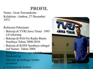 Nama : Iwan Tuwanakotta
Kelahiran : Ambon, 27 Desember
1972
Referensi Pekerjaan:
1. Bekerja di TVRI Jawa Timur 1995
s/d sekarang
2. Bekerja di PAS Fm Radio Bisnis
Surabaya Tahun 2000-2010
3. Bekerja di KONI Surabaya sebagai
staf humas Tahun 2004
4. Pengajar di beberapa sekolah
Brodcasting
5. Dan juri di berbagai lomba
presenter
6. Commercial Jockey
 