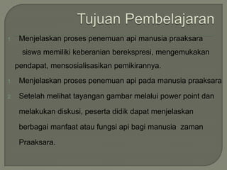 1. Menjelaskan proses penemuan api manusia praaksara
siswa memiliki keberanian berekspresi, mengemukakan
pendapat, mensosialisasikan pemikirannya.
1. Menjelaskan proses penemuan api pada manusia praaksara
2. Setelah melihat tayangan gambar melalui power point dan
melakukan diskusi, peserta didik dapat menjelaskan
berbagai manfaat atau fungsi api bagi manusia zaman
Praaksara.
 
