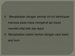 4. Menjelaskan dengan cermat ciri-ciri kehidupan
manusia pada masa mengenal api siswa
memiliki sifat teliti dan tepat
5. Menjelaskan sistem bertani dengan cara slash
and burn
 
