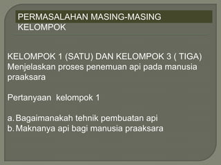 PERMASALAHAN MASING-MASING
KELOMPOK
KELOMPOK 1 (SATU) DAN KELOMPOK 3 ( TIGA)
Menjelaskan proses penemuan api pada manusia
praaksara
Pertanyaan kelompok 1
a.Bagaimanakah tehnik pembuatan api
b.Maknanya api bagi manusia praaksara
 