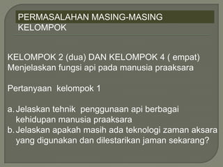 PERMASALAHAN MASING-MASING
KELOMPOK
KELOMPOK 2 (dua) DAN KELOMPOK 4 ( empat)
Menjelaskan fungsi api pada manusia praaksara
Pertanyaan kelompok 1
a.Jelaskan tehnik penggunaan api berbagai
kehidupan manusia praaksara
b.Jelaskan apakah masih ada teknologi zaman aksara
yang digunakan dan dilestarikan jaman sekarang?
 