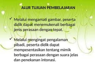 ALUR TUJUAN PEMBELAJARAN
 Melalui mengamati gambar, peserta
didik dapat menemukenali berbagai
jenis perasaan dengan tepat.
 Melalui mengingat pengalaman
pibadi, peserta didik dapat
mempesentasikan tentang mimik
berbagai perasaan dengan suara jelas
dan penekanan intonasi.
 