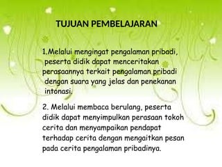 TUJUAN PEMBELAJARAN
1.Melalui mengingat pengalaman pribadi,
peserta didik dapat menceritakan
perasaannya terkait pengalaman pribadi
dengan suara yang jelas dan penekanan
intonasi.
2. Melalui membaca berulang, peserta
didik dapat menyimpulkan perasaan tokoh
cerita dan menyampaikan pendapat
terhadap cerita dengan mengaitkan pesan
pada cerita pengalaman pribadinya.
 
