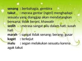 senang : berbahagia, gembira
takut : merasa gentar (ngeri) menghadapi
sesuatu yang dianggap akan mendatangkan
bencana; tidak berani, khawatir
sedih : merasa sangat pilu dalam hati; susah
hati
marah : sangat tidak senang; berang; gusar
kaget : terkejut
malu : segan melakukan sesuatu karena
agak takut
 