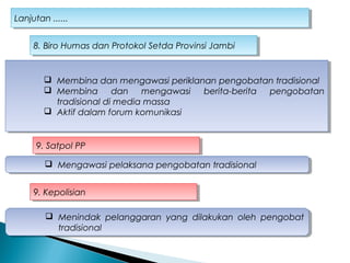 Lanjutan ......Lanjutan ......
 Membina dan mengawasi periklanan pengobatan tradisional
 Membina dan mengawasi berita-berita pengobatan
tradisional di media massa
 Aktif dalam forum komunikasi
 Membina dan mengawasi periklanan pengobatan tradisional
 Membina dan mengawasi berita-berita pengobatan
tradisional di media massa
 Aktif dalam forum komunikasi
8. Biro Humas dan Protokol Setda Provinsi Jambi8. Biro Humas dan Protokol Setda Provinsi Jambi
9. Satpol PP9. Satpol PP
 Mengawasi pelaksana pengobatan tradisional Mengawasi pelaksana pengobatan tradisional
9. Kepolisian9. Kepolisian
 Menindak pelanggaran yang dilakukan oleh pengobat
tradisional
 Menindak pelanggaran yang dilakukan oleh pengobat
tradisional
 