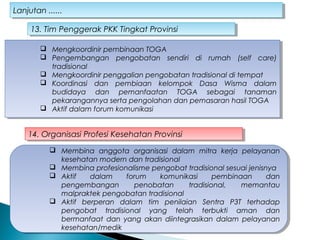 Lanjutan ......Lanjutan ......
 Mengkoordinir pembinaan TOGA
 Pengembangan pengobatan sendiri di rumah (self care)
tradisional
 Mengkoordinir penggalian pengobatan tradisional di tempat
 Koordinasi dan pembiaan kelompok Dasa Wisma dalam
budidaya dan pemanfaatan TOGA sebagai tanaman
pekarangannya serta pengolahan dan pemasaran hasil TOGA
 Aktif dalam forum komunikasi
 Mengkoordinir pembinaan TOGA
 Pengembangan pengobatan sendiri di rumah (self care)
tradisional
 Mengkoordinir penggalian pengobatan tradisional di tempat
 Koordinasi dan pembiaan kelompok Dasa Wisma dalam
budidaya dan pemanfaatan TOGA sebagai tanaman
pekarangannya serta pengolahan dan pemasaran hasil TOGA
 Aktif dalam forum komunikasi
13. Tim Penggerak PKK Tingkat Provinsi13. Tim Penggerak PKK Tingkat Provinsi
14. Organisasi Profesi Kesehatan Provinsi14. Organisasi Profesi Kesehatan Provinsi
 Membina anggota organisasi dalam mitra kerja pelayanan
kesehatan modern dan tradisional
 Membina profesionalisme pengobat tradisional sesuai jenisnya
 Aktif dalam forum komunikasi pembinaan dan
pengembangan penobatan tradisional, memantau
malpraktek pengobatan tradisional
 Aktif berperan dalam tim penilaian Sentra P3T terhadap
pengobat tradisional yang telah terbukti aman dan
bermanfaat dan yang akan diintegrasikan dalam pelayanan
kesehatan/medik
 Membina anggota organisasi dalam mitra kerja pelayanan
kesehatan modern dan tradisional
 Membina profesionalisme pengobat tradisional sesuai jenisnya
 Aktif dalam forum komunikasi pembinaan dan
pengembangan penobatan tradisional, memantau
malpraktek pengobatan tradisional
 Aktif berperan dalam tim penilaian Sentra P3T terhadap
pengobat tradisional yang telah terbukti aman dan
bermanfaat dan yang akan diintegrasikan dalam pelayanan
kesehatan/medik
 