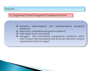 Lanjutan ......Lanjutan ......
15. Organisasi Profesi Pengobat Tradisional Provinsi15. Organisasi Profesi Pengobat Tradisional Provinsi
 Membina kelembagaan dan profesionalisme pengobat
tradisional
 Memantau malpraktek pengobat tradisional
 Aktif dalam forum komunikasi
 Menggali dan inventarisasi pengobatan tradisional (obat,
cara maupun alat pengobat) baik yang asli indonesia maupun
yang berasal dari luar negeri
 Membina kelembagaan dan profesionalisme pengobat
tradisional
 Memantau malpraktek pengobat tradisional
 Aktif dalam forum komunikasi
 Menggali dan inventarisasi pengobatan tradisional (obat,
cara maupun alat pengobat) baik yang asli indonesia maupun
yang berasal dari luar negeri
 
