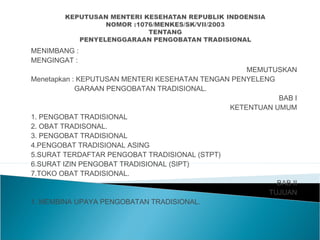 MENIMBANG :
MENGINGAT :
MEMUTUSKAN
Menetapkan : KEPUTUSAN MENTERI KESEHATAN TENGAN PENYELENG
GARAAN PENGOBATAN TRADISIONAL.
BAB I
KETENTUAN UMUM
1. PENGOBAT TRADISIONAL
2. OBAT TRADISONAL.
3. PENGOBAT TRADISIONAL
4.PENGOBAT TRADISIONAL ASING
5.SURAT TERDAFTAR PENGOBAT TRADISIONAL (STPT)
6.SURAT IZIN PENGOBAT TRADISIONAL (SIPT)
7.TOKO OBAT TRADISIONAL.
BAB II
TUJUAN
1. MEMBINA UPAYA PENGOBATAN TRADISIONAL.
 