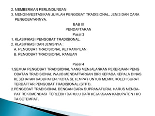2. MEMBERIKAN PERLINDUNGAN
3. MENGINVESTASIKAN JUMLAH PENGOBAT TRADISIONAL, JENIS DAN CARA
PENGOBATANNYA.
BAB III
PENDAFTARAN
Pasal 3
1. KLASIFIKASI PENGOBAT TRADISIONAL.
2. KLASIFIKASI DAN JENISNYA :
A. PENGOBAT TRADISIONAL KETRAMPILAN
B. PENGOBAT TRADISIONAL RAMUAN
Pasal 4
1.SEMUA PENGOBAT TRADISIONAL YANG MENJALANKAN PEKERJAAN PENG
OBATAN TRADISIONAL WAJIB MENDAFTARKAN DIRI KEPADA KEPALA DINAS
KESEHATAN KABUPATEN / KOTA SETEMPAT UNTUK MEMPEROLEH SURAT
TERDAFTAR PENGOBAT TRADISIONAL (STPT).
2.PENGOBAT TRADISIONAL DENGAN CARA SUPRANATURAL HARUS MENDA-
PAT REKOMENDASI TERLEBIH DAHULU DARI KEJAKSAAN KABUPATEN / KO
TA SETEMPAT.
 