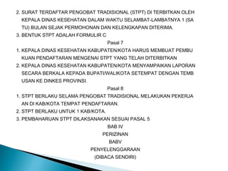 2. SURAT TERDAFTAR PENGOBAT TRADISIONAL (STPT) DI TERBITKAN OLEH
KEPALA DINAS KESEHATAN DALAM WAKTU SELAMBAT-LAMBATNYA 1 (SA
TU) BULAN SEJAK PERMOHONAN DAN KELENGKAPAN DITERIMA.
3. BENTUK STPT ADALAH FORMULIR C
Pasal 7
1. KEPALA DINAS KESEHATAN KABUPATEN/KOTA HARUS MEMBUAT PEMBU
KUAN PENDAFTARAN MENGENAI STPT YANG TELAH DITERBITKAN
2. KEPALA DINAS KESEHATAN KABUPATEN/KOTA MENYAMPAIKAN LAPORAN
SECARA BERKALA KEPADA BUPATI/WALIKOTA SETEMPAT DENGAN TEMB
USAN KE DINKES PROVINSI.
Pasal 8
1. STPT BERLAKU SELAMA PENGOBAT TRADISIONAL MELAKUKAN PEKERJA
AN DI KAB/KOTA TEMPAT PENDAFTARAN.
2. STPT BERLAKU UNTUK 1 KAB/KOTA.
3. PEMBAHARUAN STPT DILAKSANAKAN SESUAI PASAL 5
BAB IV
PERIZINAN
BABV
PENYELENGGARAAN
(DIBACA SENDIRI)
 