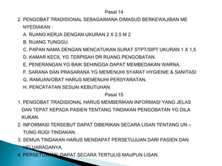 Pasal 14
2. PENGOBAT TRADISIONAL SEBAGAIMANA DIMASUD BERKEWAJIBAN ME
NYEDIAKAN :
A. RUANG KERJA DENGAN UKURAN 2 X 2,5 M 2
B. RUANG TUNGGU.
C. PAPAN NAMA DENGAN MENCATUKAN SURAT STPT/SIPT UKURAN 1 X 1,5
D. KAMAR KECIL YG TERPISAH DR RUANG PENGOBATAN.
E. PENERANGAN YG BAIK SEHINGGA DAPAT MEMBEDAKAN WARNA.
F. SARANA DAN PRASARANA YG MEMENUHI SYARAT HYGIENIE & SANITASI
G. RAMUAN/OBAT HARUS MEMENUHI PERSYARATAN.
H. PENCATATAN SESUAI KEBUTUHAN.
Pasal 15
1. PENGOBAT TRADISIONAL HARUS MEMBERIKAN INFORMASI YANG JELAS
DAN TEPAT KEPADA PASIEN TENTANG TINDAKAN PENGOBATAN YG DILA
KUKAN.
2. INFORMASI TERSEBUT DAPAT DIBERIKAN SECARA LISAN TENTANG UN –
TUNG RUGI TINDAKAN.
3. SEMUA TINDAKAN HARUS MENDAPAT PERSETUJUAN DARI PASIEN DAN
KELUARAGANYA.
4. PERSETUJUAN DAPAT SECARA TERTULIS MAUPUN LISAN.
 