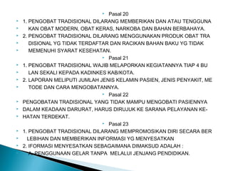  Pasal 20
 1. PENGOBAT TRADISIONAL DILARANG MEMBERIKAN DAN ATAU TENGGUNA
 KAN OBAT MODERN, OBAT KERAS, NARKOBA DAN BAHAN BERBAHAYA.
 2. PENGOBAT TRADISIONAL DILARANG MENGGUNAKAN PRODUK OBAT TRA
 DISIONAL YG TIDAK TERDAFTAR DAN RACIKAN BAHAN BAKU YG TIDAK
 MEMENUHI SYARAT KESEHATAN.
 Pasal 21
 1. PENGOBAT TRADISIONAL WAJIB MELAPORKAN KEGIATANNYA TIAP 4 BU
 LAN SEKALI KEPADA KADINKES KAB/KOTA.
 2. LAPORAN MELIPUTI JUMLAH JENIS KELAMIN PASIEN, JENIS PENYAKIT, ME
 TODE DAN CARA MENGOBATANNYA.
 Pasal 22
 PENGOBATAN TRADISIONAL YANG TIDAK MAMPU MENGOBATI PASIENNYA
 DALAM KEADAAN DARURAT, HARUS DIRUJUK KE SARANA PELAYANAN KE-
 HATAN TERDEKAT.
 Pasal 23
 1. PENGOBAT TRADISIONAL DILARANG MEMPROMOSIKAN DIRI SECARA BER
 LEBIHAN DAN MEMBERIKAN INFORMASI YG MENYESATKAN
 2. IFORMASI MENYESATKAN SEBAGAIMANA DIMAKSUD ADALAH :
 A. PENGGUNAAN GELAR TANPA MELALUI JENJANG PENDIDIKAN.
 
