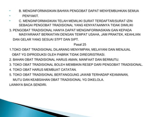  B. MENGINFORMASIKAN BAHWA PENGOBAT DAPAT MENYEMBUHKAN SEMUA
 PENYAKIT.
 C. MENGINFORMASIKAN TELAH MEMILIKI SURAT TERDAFTAR/SURAT IZIN
SEBAGAI PENGOBAT TRADISIONAL YANG KENYATAANNYA TIDAK DIMILIKI
3. PENGOBAT TRADISIONAL HANYA DAPAT MENGINFORMASIKAN GAN KEPADA
MASYARAKAT BERKAITAN DENGAN TEMPAT USAHA, JAM PRAKTEK, KEAHLIAN
DAN GELAR YANG SESUAI STPT DAN SIPT.
Pasal 25
1.TOKO OBAT TRADISIONAL DILARANG MENYIMPAN, MELAYANI DAN MENJUAL
OBAT YG DIPRODUKSI OLEH PABRIK TIDAK DIREGRISTRASI.
2. BAHAN OBAT TRADISIONAL HARUS AMAN, MANFAAT DAN BERMUTU.
3. TOKO OBAT TRADISIONAL BOLEH MEMBIKIN RESEP DARI PENGOBAT TRADISIONAL.
4. TOKO OBAT HARUS MEMBUAT CATATAN.
5. TOKO OBAT TRADISIONAL BERTANGGUNG JAWAB TERHADAP KEAMANAN,
MUTU DAN KEABSAHAN OBAT TRADISIONAL YG DIKELOLA.
LAINNYA BACA SENDIRI.
 