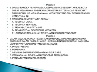  Pasal 33
 1. DALAM RANGKA PENGAWASAN, KEPALA DINAS KESEHATAN KAB/KOTA
 DAPAT MELAKUKAN TINDAKAN ADMINISTRASIF TERHADAP PENGOBAT
 TRADISIONAL YG MELAKSANAKAN KEGIATAN YANG TDK SESUAI DENGAN
 KETENTUAN INI.
 2 TINDAKAN ADMINISTRATIF ADALAH :
 A. TEGURAN LISAN.
 B. TEGURAN TERTULIS.
 C. PENCABUTAN STPT / SIPT
 D. PENGHENTIAN SEMENTARA KEGIATAN.
 E. LARANGAN MELAKUKAN PEKERJAAN SEBAGAI PENGOBAT
 Pasal 34
 DALAM MELAKSANAKAN PEMBINAAN DAN PENGAWASAN SEBAGAIMANA
DIMAKSUD DALAM PASAL 31 AYAT 1 KEPALA DINAS KESEHATAN KAB/KOTA
 MEMPUNYAI TUGAS DAN TANGGUNG JAWAB :
 A. INVENITARISASI
 B. PEMBINAAN.
 C. MEMBINA DAN MENGEMBANGKAN SELF CARE.
 D. PEMANTAUAN PEKERJAAN PENGOBAT TRADISIONAL.
 E. PENCATATAN DAN PELAPORAN.
 