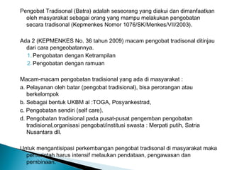 Pengobat Tradisonal (Batra) adalah seseorang yang diakui dan dimanfaatkan
oleh masyarakat sebagai orang yang mampu melakukan pengobatan
secara tradisonal (Kepmenkes Nomor 1076/SK/Menkes/VII/2003).
Ada 2 (KEPMENKES No. 36 tahun 2009) macam pengobat tradisonal ditinjau
dari cara pengeobatannya.
1. Pengobatan dengan Ketrampilan
2. Pengobatan dengan ramuan
Macam-macam pengobatan tradisional yang ada di masyarakat :
a. Pelayanan oleh batar (pengobat tradisional), bisa perorangan atau
berkelompok
b. Sebagai bentuk UKBM al :TOGA, Posyankestrad,
c. Pengobatan sendiri (self care).
d. Pengobatan tradisional pada pusat-pusat pengemban pengobatan
tradisional,organisasi pengobat/institusi swasta : Merpati putih, Satria
Nusantara dll.
Untuk mengantisipasi perkembangan pengobat tradisonal di masyarakat maka
pemerintah harus intensif melaukan pendataan, pengawasan dan
pembinaan.
 