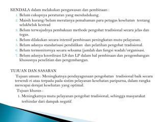 KENDALA dalam melakukan pengawasan dan pembinaan :
1. Belum cukupnya peraturan yang mendudukung.
2. Maisih kurang/belum meratanya pemahaman para petugas kesehatan tentang
selukbeluk kestrad
3. Belum terwujudnya pembakuan methode pengobat tradisional secara jelas dan
tegas.
4. Belum dilakukan secara intensif pembinaan peningkatan mutu pelayanan.
5. Belum adanya standarisasi pendidikan dan pelatihan pengobat tradisional.
6. Belum termonitornya secara seksama (jumlah dan fungsi wadah/organisasi.
7. Belum adanya koordinasi LS dan LP dalam hal pembinaan dan pengembangan
khususnya penelitian dan pengembangan.
TUJUAN DAN SASARAN
Tujuan umum : Meningkatnya pendayagunaan pengobatan tradisional baik secara
tersendi ri atau terpadu pada sistim pelayanan kesehatan paripurna, dalam rangka
mencapai derajat kesehatan yang optimal.
Tujuan khusus :
1. Meningkatnya mutu pelayanan pengobat tradisional, sehingga masyarakat
terhindar dari dampak negatif.
 