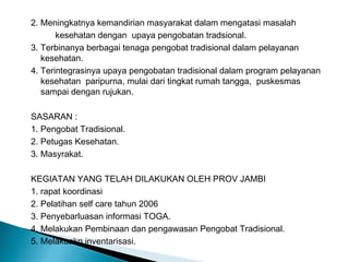 2. Meningkatnya kemandirian masyarakat dalam mengatasi masalah
kesehatan dengan upaya pengobatan tradsional.
3. Terbinanya berbagai tenaga pengobat tradisional dalam pelayanan
kesehatan.
4. Terintegrasinya upaya pengobatan tradisional dalam program pelayanan
kesehatan paripurna, mulai dari tingkat rumah tangga, puskesmas
sampai dengan rujukan.
SASARAN :
1. Pengobat Tradisional.
2. Petugas Kesehatan.
3. Masyrakat.
KEGIATAN YANG TELAH DILAKUKAN OLEH PROV JAMBI
1. rapat koordinasi
2. Pelatihan self care tahun 2006
3. Penyebarluasan informasi TOGA.
4. Melakukan Pembinaan dan pengawasan Pengobat Tradisional.
5. Melakuakn inventarisasi.
 