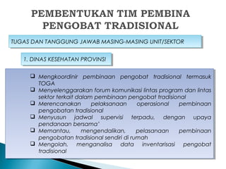 TUGAS DAN TANGGUNG JAWAB MASING-MASING UNIT/SEKTORTUGAS DAN TANGGUNG JAWAB MASING-MASING UNIT/SEKTOR
 Mengkoordinir pembinaan pengobat tradisional termasuk
TOGA
 Menyelenggarakan forum komunikasi lintas program dan lintas
sektor terkait dalam pembinaan pengobat tradisional
 Merencanakan pelaksanaan operasional pembinaan
pengobatan tradisional
 Menyusun jadwal supervisi terpadu, dengan upaya
pendanaan bersama’
 Memantau, mengendalikan, pelasanaan pembinaan
pengobatan tradisional sendiri di rumah
 Mengolah, menganalisa data inventarisasi pengobat
tradisional
 Mengkoordinir pembinaan pengobat tradisional termasuk
TOGA
 Menyelenggarakan forum komunikasi lintas program dan lintas
sektor terkait dalam pembinaan pengobat tradisional
 Merencanakan pelaksanaan operasional pembinaan
pengobatan tradisional
 Menyusun jadwal supervisi terpadu, dengan upaya
pendanaan bersama’
 Memantau, mengendalikan, pelasanaan pembinaan
pengobatan tradisional sendiri di rumah
 Mengolah, menganalisa data inventarisasi pengobat
tradisional
1. DINAS KESEHATAN PROVINSI1. DINAS KESEHATAN PROVINSI
 