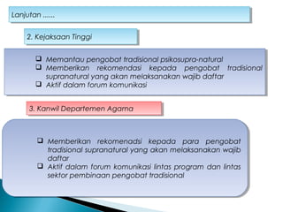 Lanjutan ......Lanjutan ......
 Memantau pengobat tradisional psikosupra-natural
 Memberikan rekomendasi kepada pengobat tradisional
supranatural yang akan melaksanakan wajib daftar
 Aktif dalam forum komunikasi
 Memantau pengobat tradisional psikosupra-natural
 Memberikan rekomendasi kepada pengobat tradisional
supranatural yang akan melaksanakan wajib daftar
 Aktif dalam forum komunikasi
2. Kejaksaan Tinggi2. Kejaksaan Tinggi
3. Kanwil Departemen Agama3. Kanwil Departemen Agama
 Memberikan rekomenadsi kepada para pengobat
tradisional supranatural yang akan melaksanakan wajib
daftar
 Aktif dalam forum komunikasi lintas program dan lintas
sektor pembinaan pengobat tradisional
 Memberikan rekomenadsi kepada para pengobat
tradisional supranatural yang akan melaksanakan wajib
daftar
 Aktif dalam forum komunikasi lintas program dan lintas
sektor pembinaan pengobat tradisional
 