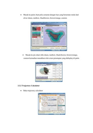 Masuk ke paint, buat pola cemaran dengan luas yang berurutan mulai dari
silver sheen, rainbow, blackbrown, brown/orange, custom.
Masuk ke pie chart, klik sheen, rainbow, black/brown, brown/orange,
custom kemudian masukkan nilai ersen penutupan yang didisplay di paint.
3.3.2 Trajectory Calculator
Buka trajectory calculator
 
