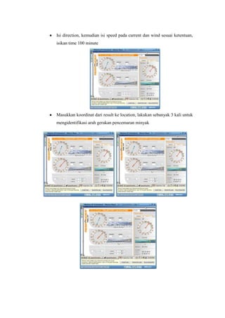 Isi direction, kemudian isi speed pada current dan wind sesuai ketentuan,
isikan time 100 minute
Masukkan koordinat dari result ke location, lakukan sebanyak 3 kali untuk
mengidentifikasi arah gerakan pencemaran minyak
 