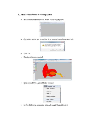 3.3.3 Sea Surface Water Modelling System
Buka software Sea Surface Water Modelling System
Open data noyo1.spr kemudian akan muncul tampilan seperti ini :
Klik Yes
Dan tampilannya menjadi :
Klik menu RMA4, pilih Model Control
Isi Job Title-nya, kemudian klik Advanced Output Control
 