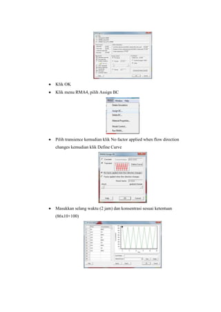 Klik OK
Klik menu RMA4, pilih Assign BC
Pilih transience kemudian klik No factor applied when flow direction
changes kemudian klik Define Curve
Masukkan selang waktu (2 jam) dan konsentrasi sesuai ketentuan
(86x10+100)
 