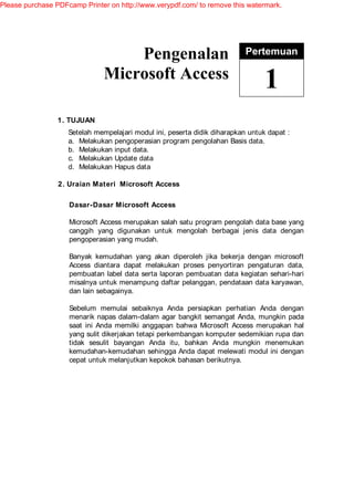 Please purchase PDFcamp Printer on http://www.verypdf.com/ to remove this watermark.




                                   Pengenalan                              Pertemuan

                               Microsoft Access
                                                                                 1
                 1. TUJUAN
                    Setelah mempelajari modul ini, peserta didik diharapkan untuk dapat :
                    a. Melakukan pengoperasian program pengolahan Basis data.
                    b. Melakukan input data.
                    c. Melakukan Update data
                    d. Melakukan Hapus data

                 2. Uraian Materi Microsoft Access

                    Dasar-Dasar Microsoft Access

                    Microsoft Access merupakan salah satu program pengolah data base yang
                    canggih yang digunakan untuk mengolah berbagai jenis data dengan
                    pengoperasian yang mudah.

                    Banyak kemudahan yang akan diperoleh jika bekerja dengan microsoft
                    Access diantara dapat melakukan proses penyortiran pengaturan data,
                    pembuatan label data serta laporan pembuatan data kegiatan sehari-hari
                    misalnya untuk menampung daftar pelanggan, pendataan data karyawan,
                    dan lain sebagainya.

                    Sebelum memulai sebaiknya Anda persiapkan perhatian Anda dengan
                    menarik napas dalam-dalam agar bangkit semangat Anda, mungkin pada
                    saat ini Anda memilki anggapan bahwa Microsoft Access merupakan hal
                    yang sulit dikerjakan tetapi perkembangan komputer sedemikian rupa dan
                    tidak sesulit bayangan Anda itu, bahkan Anda mungkin menemukan
                    kemudahan-kemudahan sehingga Anda dapat melewati modul ini dengan
                    cepat untuk melanjutkan kepokok bahasan berikutnya.
 