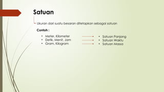 Satuan
Ukuran dari suatu besaran ditetapkan sebagai satuan
Contoh :
• Meter, Kilometer
• Detik, Menit, Jam
• Gram, Kilogram
• Satuan Panjang
• Satuan Waktu
• Satuan Massa
 