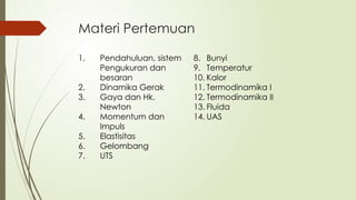 Materi Pertemuan
1. Pendahuluan, sistem
Pengukuran dan
besaran
2. Dinamika Gerak
3. Gaya dan Hk.
Newton
4. Momentum dan
Impuls
5. Elastisitas
6. Gelombang
7. UTS
8. Bunyi
9. Temperatur
10. Kalor
11. Termodinamika I
12. Termodinamika II
13. Fluida
14. UAS
 