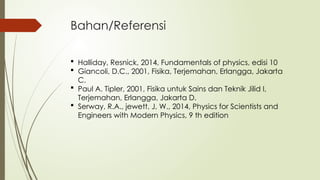 Bahan/Referensi
 Halliday, Resnick, 2014, Fundamentals of physics, edisi 10
 Giancoli, D.C., 2001, Fisika, Terjemahan, Erlangga, Jakarta
C.
 Paul A. Tipler, 2001, Fisika untuk Sains dan Teknik Jilid I,
Terjemahan, Erlangga, Jakarta D.
 Serway, R.A., jewett, J, W., 2014, Physics for Scientists and
Engineers with Modern Physics, 9 th edition
 