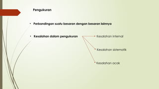 Pengukuran
• Perbandingan suatu besaran dengan besaran lainnya
• Kesalahan dalam pengukuran Kesalahan internal
Kesalahan sistematik
Kesalahan acak
 