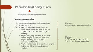 Penulisan hasil pengukuran
Mengikuti aturan angka penting
Aturan angka penting:
1. Semua angka bukan nol merupakan
angka penting
2. Angka nol memiliki kriteria tersediri
a. angka nol yang berada di antara
angka bukan nol termask angka
penting
b. Angka nol yang berada di sebelah
kanan angka bukan nol termasuk
angka penting, kecuali ada
keterangan tertentu
c. Angka nol berada di sebelah kiri angka
bukan nol tidak termasuk angka
penting
Contoh :
3, 023 gr = 4 angka penting
0.025 cm = 2 angka penting
Contoh :
d = 35,28 cm, 4 angka penting
 
